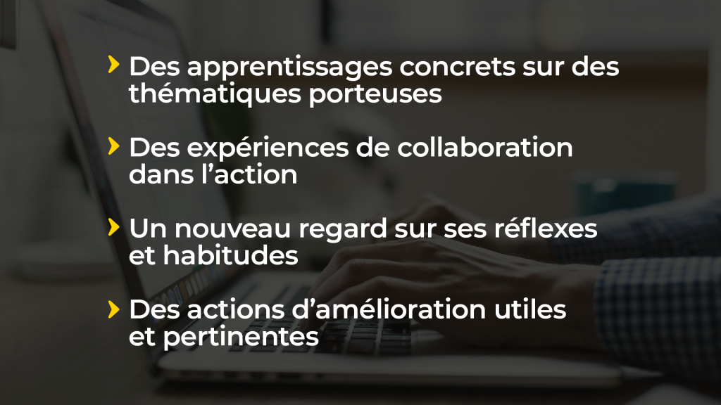 Des apprentissages concrets sur des thématiques porteuses Des expériences de collaboration dans l’action Un nouveau regard sur ses réflexes et habitudes Des actions d’amélioration utiles et pertinentes